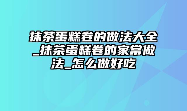 抹茶蛋糕卷的做法大全_抹茶蛋糕卷的家常做法_怎么做好吃