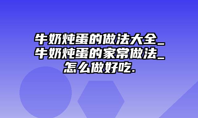 牛奶炖蛋的做法大全_牛奶炖蛋的家常做法_怎么做好吃.