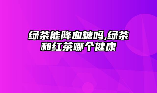 绿茶能降血糖吗,绿茶和红茶哪个健康