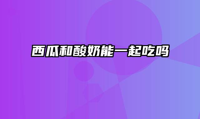 西瓜和酸奶能一起吃吗