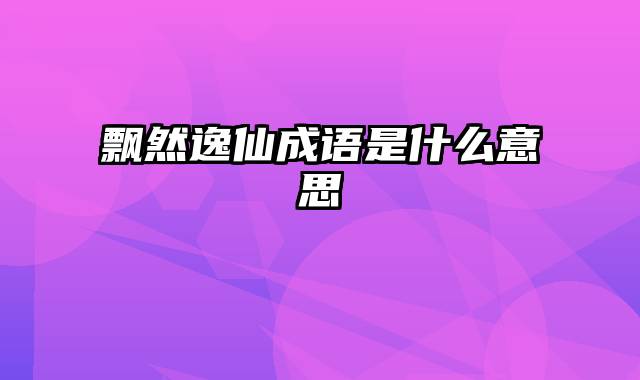 飘然逸仙成语是什么意思