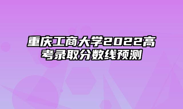 重庆工商大学2022高考录取分数线预测