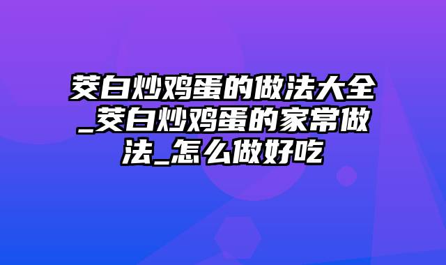茭白炒鸡蛋的做法大全_茭白炒鸡蛋的家常做法_怎么做好吃