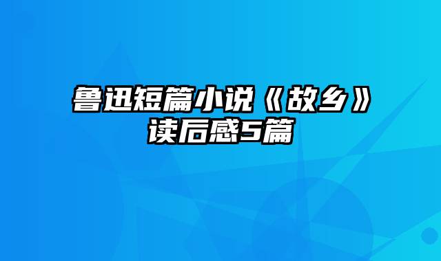 鲁迅短篇小说《故乡》读后感5篇
