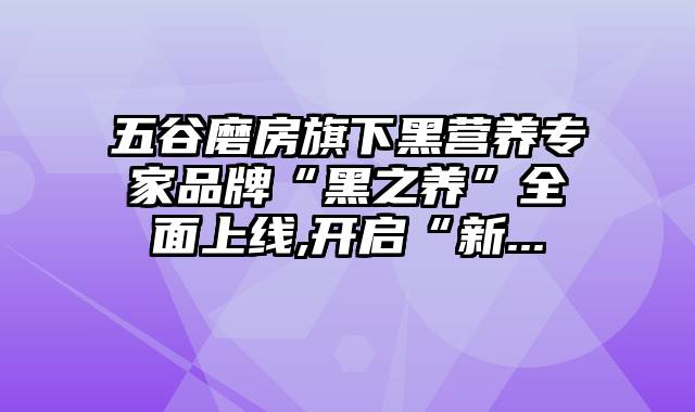 五谷磨房旗下黑营养专家品牌“黑之养”全面上线,开启“新...