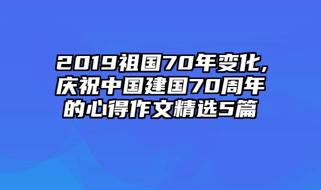 2019祖国70年变化,庆祝中国建国70周年的心得作文精选5篇