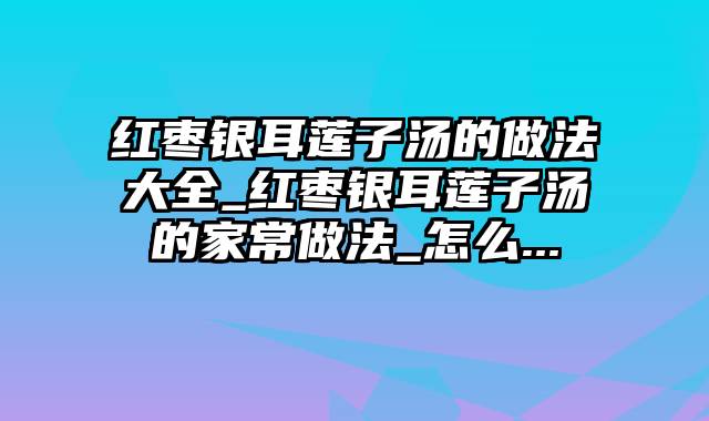 红枣银耳莲子汤的做法大全_红枣银耳莲子汤的家常做法_怎么...