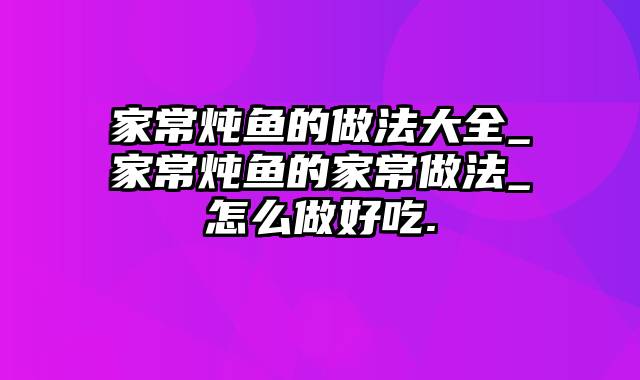 家常炖鱼的做法大全_家常炖鱼的家常做法_怎么做好吃.