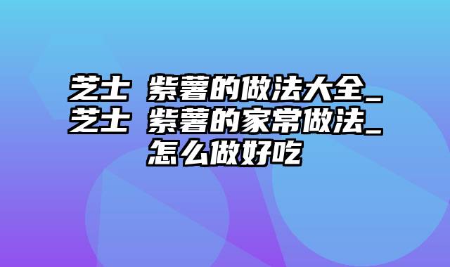 芝士焗紫薯的做法大全_芝士焗紫薯的家常做法_怎么做好吃