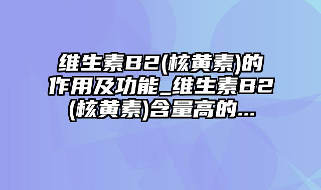 维生素B2(核黄素)的作用及功能_维生素B2(核黄素)含量高的...