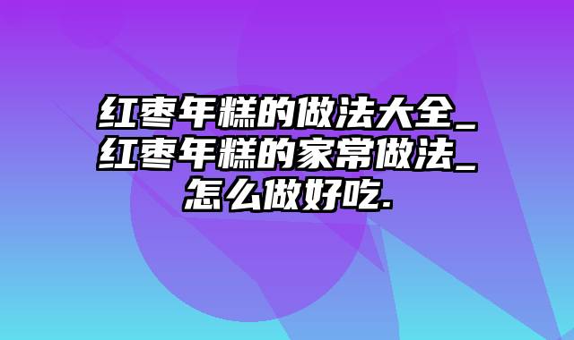 红枣年糕的做法大全_红枣年糕的家常做法_怎么做好吃.