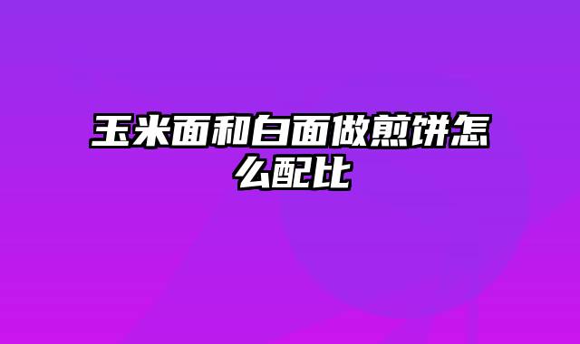 玉米面和白面做煎饼怎么配比
