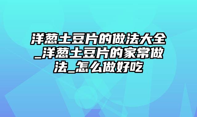洋葱土豆片的做法大全_洋葱土豆片的家常做法_怎么做好吃