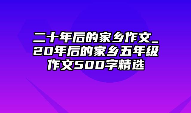 二十年后的家乡作文_20年后的家乡五年级作文500字精选