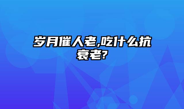 岁月催人老,吃什么抗衰老?