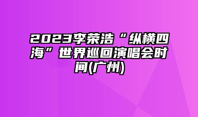 2023李荣浩“纵横四海”世界巡回演唱会时间(广州)