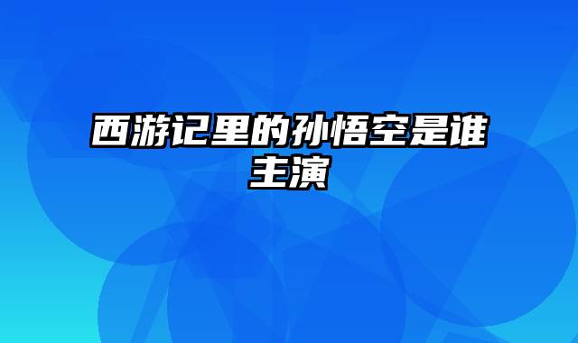 西游记里的孙悟空是谁主演