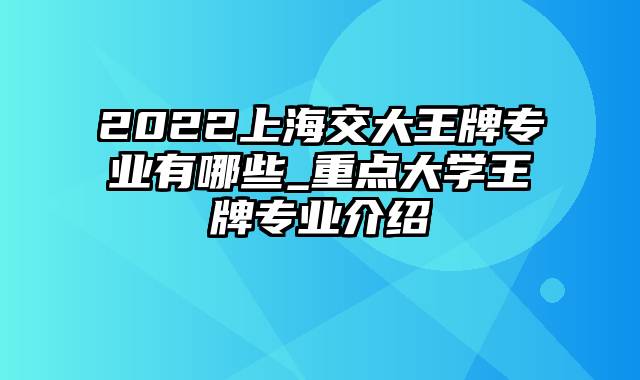 2022上海交大王牌专业有哪些_重点大学王牌专业介绍