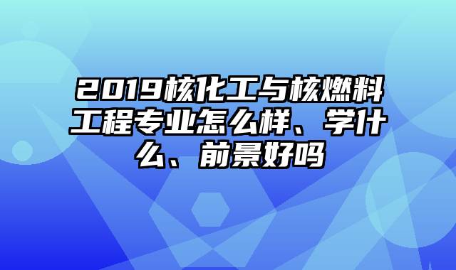 2019核化工与核燃料工程专业怎么样、学什么、前景好吗