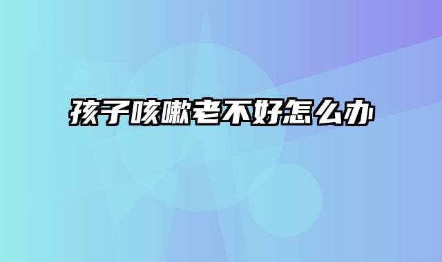 孩子咳嗽老不好怎么办