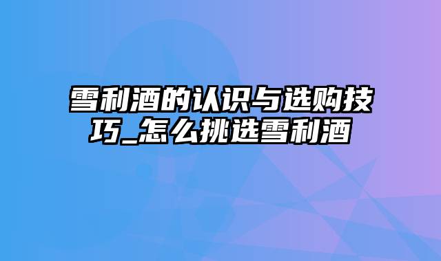 雪利酒的认识与选购技巧_怎么挑选雪利酒