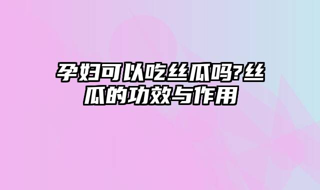 孕妇可以吃丝瓜吗?丝瓜的功效与作用