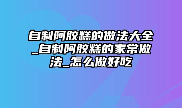 自制阿胶糕的做法大全_自制阿胶糕的家常做法_怎么做好吃
