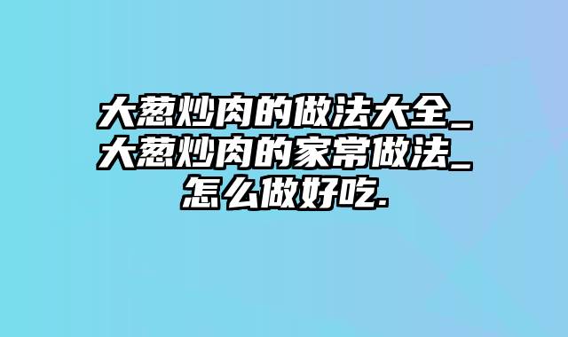 大葱炒肉的做法大全_大葱炒肉的家常做法_怎么做好吃.