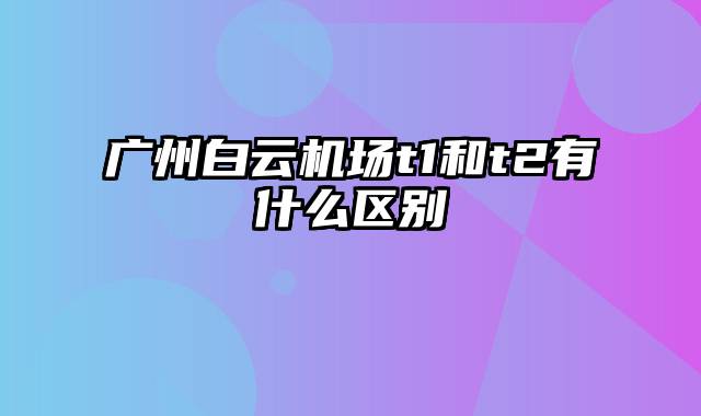 广州白云机场t1和t2有什么区别