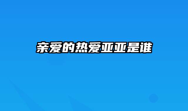 亲爱的热爱亚亚是谁