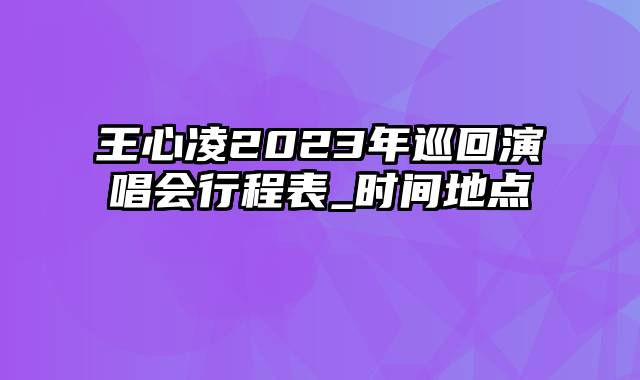王心凌2023年巡回演唱会行程表_时间地点