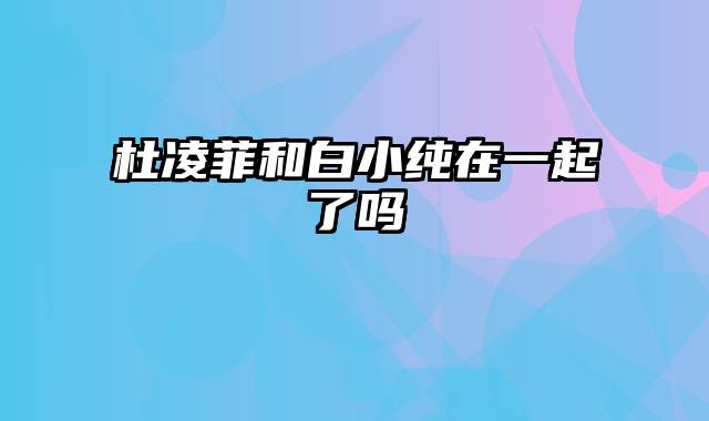 杜凌菲和白小纯在一起了吗