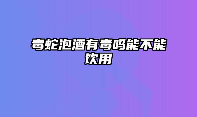 毒蛇泡酒有毒吗能不能饮用