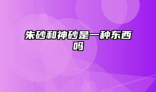 朱砂和神砂是一种东西吗