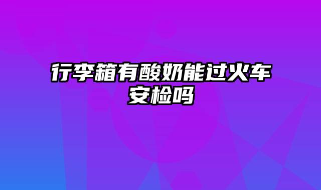 行李箱有酸奶能过火车安检吗