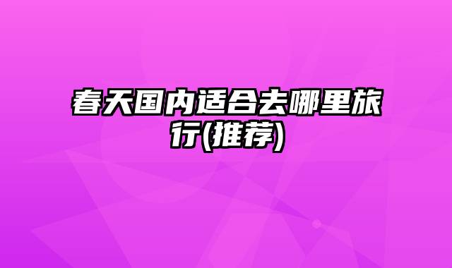 春天国内适合去哪里旅行(推荐)