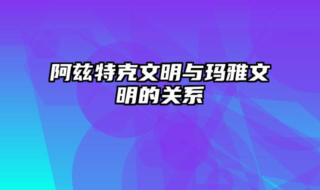 阿兹特克文明与玛雅文明的关系
