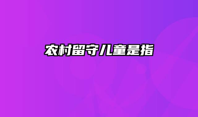 农村留守儿童是指