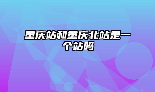 重庆站和重庆北站是一个站吗