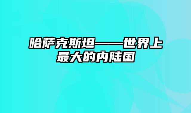 哈萨克斯坦——世界上最大的内陆国