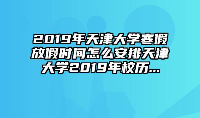 2019年天津大学寒假放假时间怎么安排天津大学2019年校历...