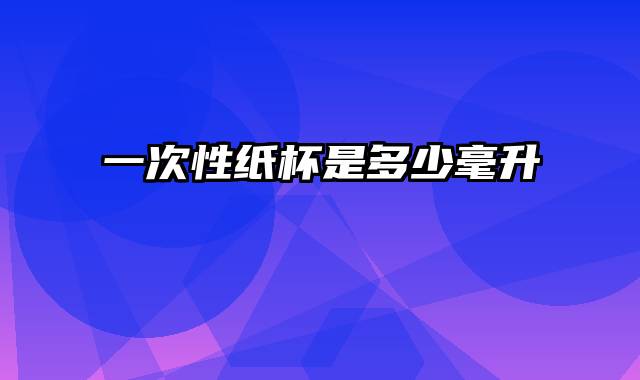 一次性纸杯是多少毫升