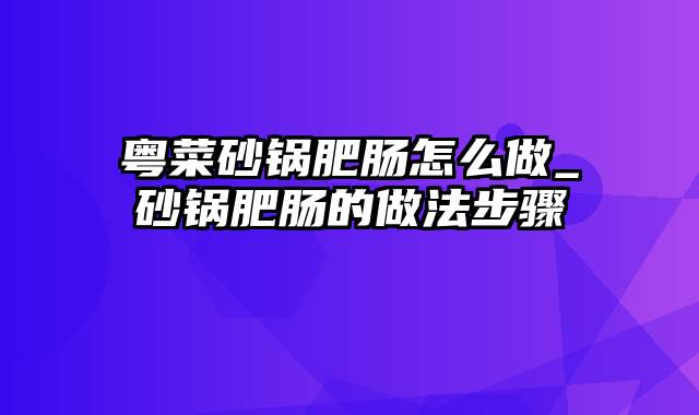 粤菜砂锅肥肠怎么做_砂锅肥肠的做法步骤