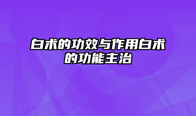 白术的功效与作用白术的功能主治