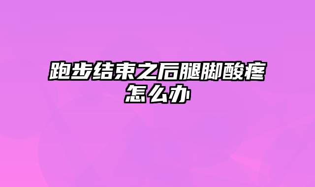 跑步结束之后腿脚酸疼怎么办