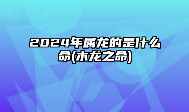 2024年属龙的是什么命(木龙之命)