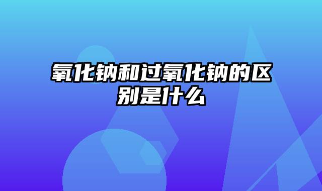 氧化钠和过氧化钠的区别是什么