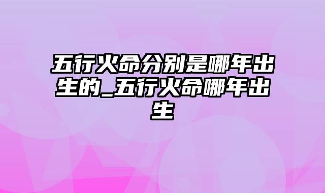 五行火命分别是哪年出生的_五行火命哪年出生
