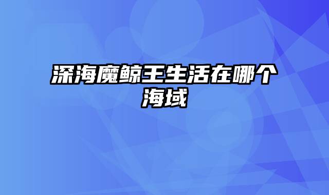 深海魔鲸王生活在哪个海域