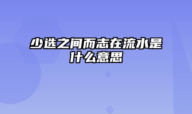 少选之间而志在流水是什么意思